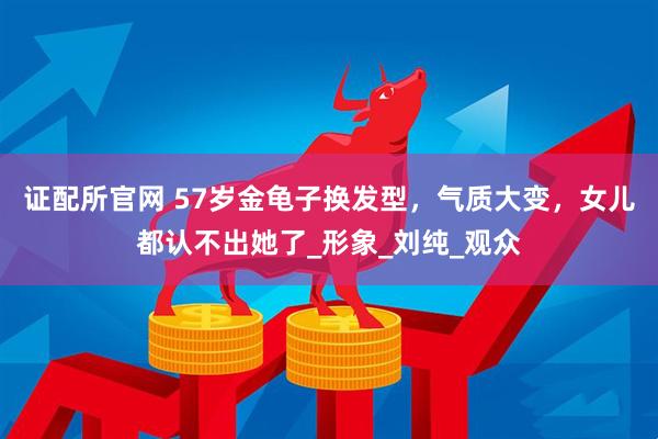 证配所官网 57岁金龟子换发型，气质大变，女儿都认不出她了_形象_刘纯_观众