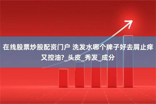 在线股票炒股配资门户 洗发水哪个牌子好去屑止痒又控油?_头皮_秀发_成分