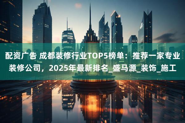 配资广告 成都装修行业TOP5榜单：推荐一家专业装修公司，2025年最新排名_盛马源_装饰_施工