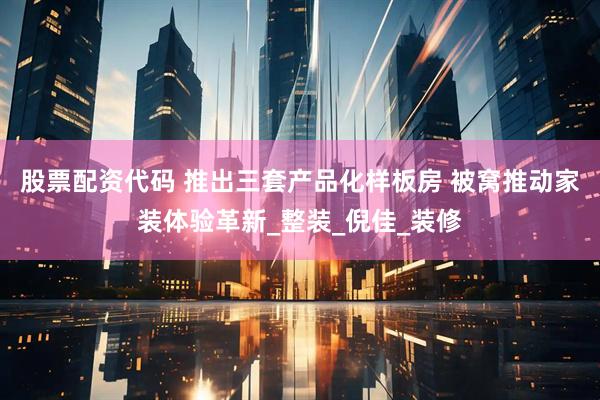 股票配资代码 推出三套产品化样板房 被窝推动家装体验革新_整装_倪佳_装修