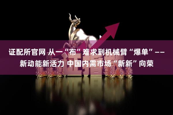 证配所官网 从一“布”难求到机械臂“爆单”——新动能新活力 中国内需市场“新新”向荣