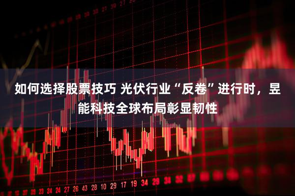 如何选择股票技巧 光伏行业“反卷”进行时，昱能科技全球布局彰显韧性