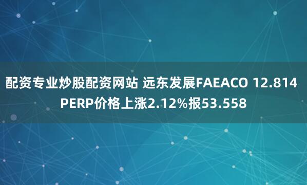 配资专业炒股配资网站 远东发展FAEACO 12.814 PERP价格上涨2.12%报53.558