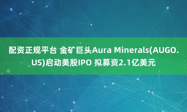 配资正规平台 金矿巨头Aura Minerals(AUGO.US)启动美股IPO 拟募资2.1亿美元