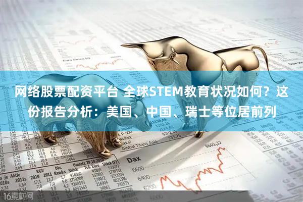网络股票配资平台 全球STEM教育状况如何？这份报告分析：美国、中国、瑞士等位居前列