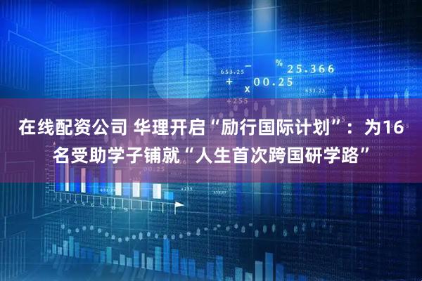 在线配资公司 华理开启“励行国际计划”：为16名受助学子铺就“人生首次跨国研学路”