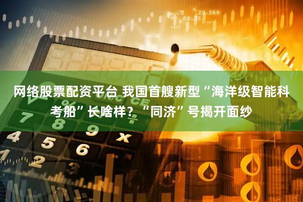 网络股票配资平台 我国首艘新型“海洋级智能科考船”长啥样？“同济”号揭开面纱