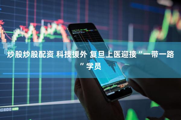 炒股炒股配资 科技援外 复旦上医迎接“一带一路”学员
