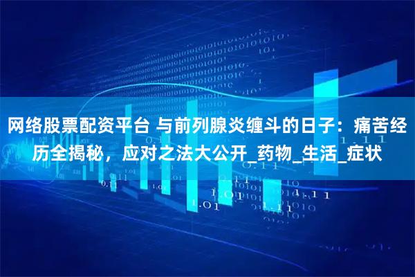 网络股票配资平台 与前列腺炎缠斗的日子：痛苦经历全揭秘，应对之法大公开_药物_生活_症状