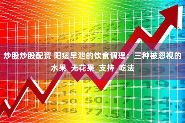 炒股炒股配资 阳痿早泄的饮食调理：三种被忽视的水果_无花果_支持_吃法