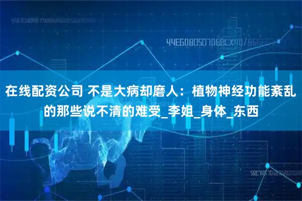 在线配资公司 不是大病却磨人：植物神经功能紊乱的那些说不清的难受_李姐_身体_东西