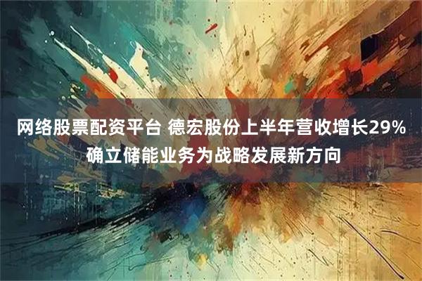 网络股票配资平台 德宏股份上半年营收增长29% 确立储能业务为战略发展新方向