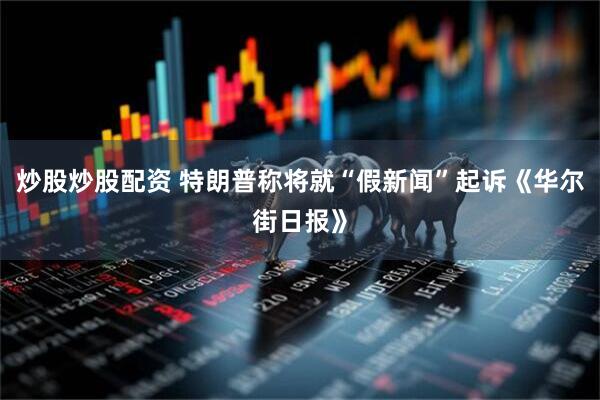 炒股炒股配资 特朗普称将就“假新闻”起诉《华尔街日报》