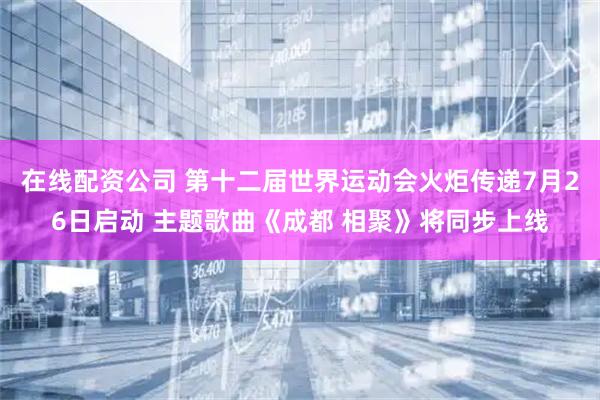 在线配资公司 第十二届世界运动会火炬传递7月26日启动 主题歌曲《成都 相聚》将同步上线