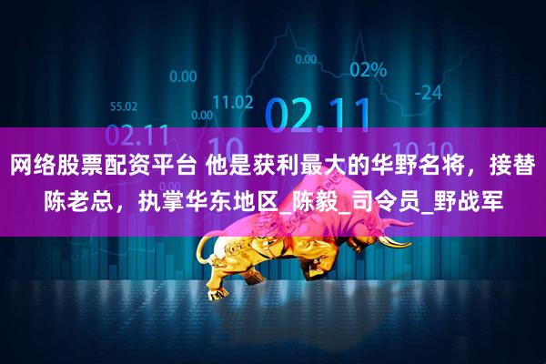 网络股票配资平台 他是获利最大的华野名将，接替陈老总，执掌华东地区_陈毅_司令员_野战军