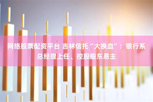 网络股票配资平台 吉林信托“大换血”：银行系总经理上任、控股股东易主