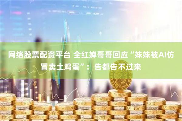 网络股票配资平台 全红婵哥哥回应“妹妹被AI仿冒卖土鸡蛋”：告都告不过来