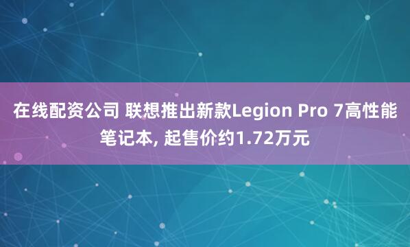 在线配资公司 联想推出新款Legion Pro 7高性能笔记本, 起售价约1.72万元