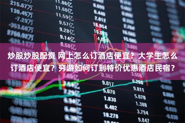 炒股炒股配资 网上怎么订酒店便宜？大学生怎么订酒店便宜？穷游如何订到特价优惠酒店民宿？