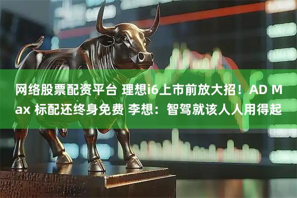 网络股票配资平台 理想i6上市前放大招！AD Max 标配还终身免费 李想：智驾就该人人用得起