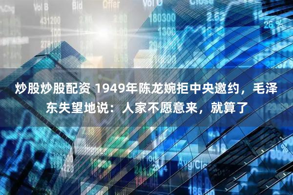 炒股炒股配资 1949年陈龙婉拒中央邀约，毛泽东失望地说：人家不愿意来，就算了