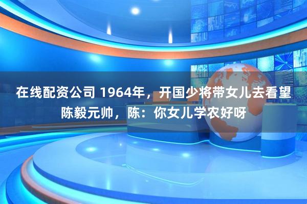 在线配资公司 1964年，开国少将带女儿去看望陈毅元帅，陈：你女儿学农好呀