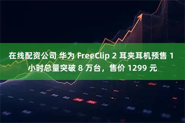 在线配资公司 华为 FreeClip 2 耳夹耳机预售 1 小时总量突破 8 万台，售价 1299 元
