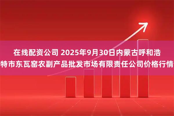 在线配资公司 2025年9月30日内蒙古呼和浩特市东瓦窑农副产品批发市场有限责任公司价格行情