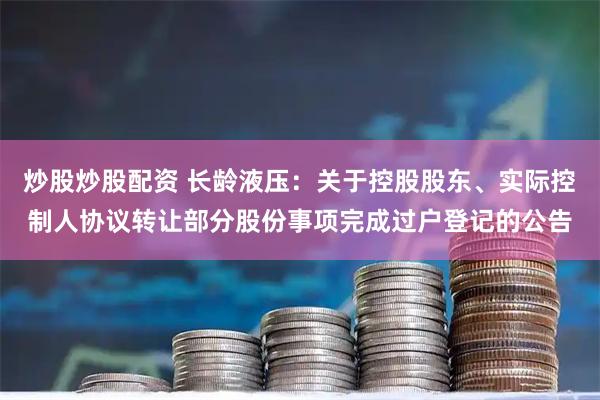 炒股炒股配资 长龄液压：关于控股股东、实际控制人协议转让部分股份事项完成过户登记的公告
