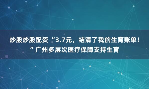 炒股炒股配资 “3.7元，结清了我的生育账单！”广州多层次医疗保障支持生育