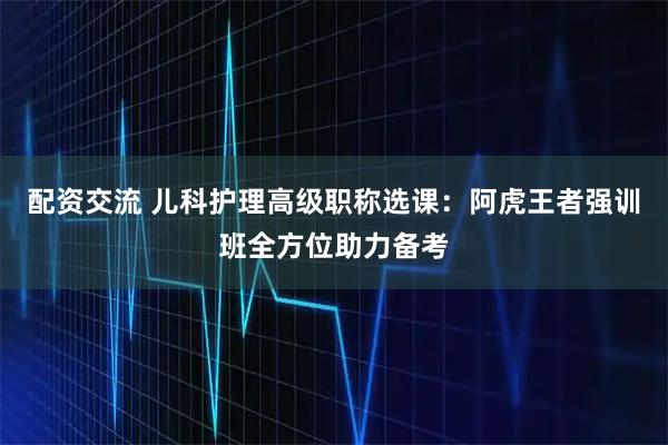 配资交流 儿科护理高级职称选课：阿虎王者强训班全方位助力备考