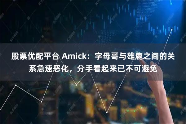 股票优配平台 Amick：字母哥与雄鹿之间的关系急速恶化，分手看起来已不可避免