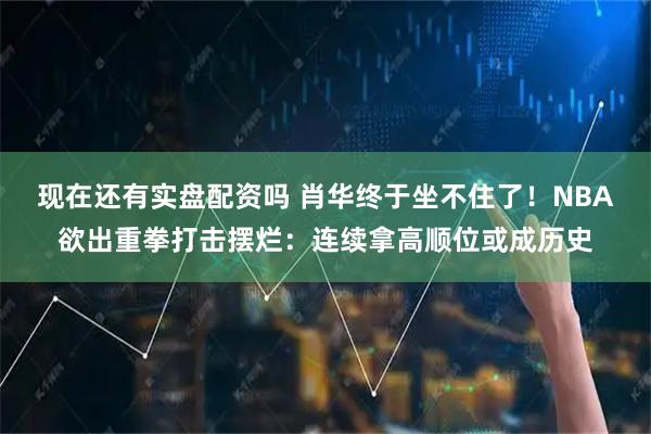 现在还有实盘配资吗 肖华终于坐不住了！NBA欲出重拳打击摆烂：连续拿高顺位或成历史