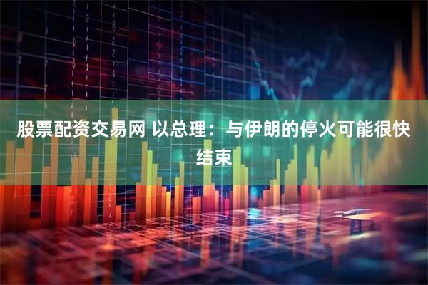 股票配资交易网 以总理：与伊朗的停火可能很快结束