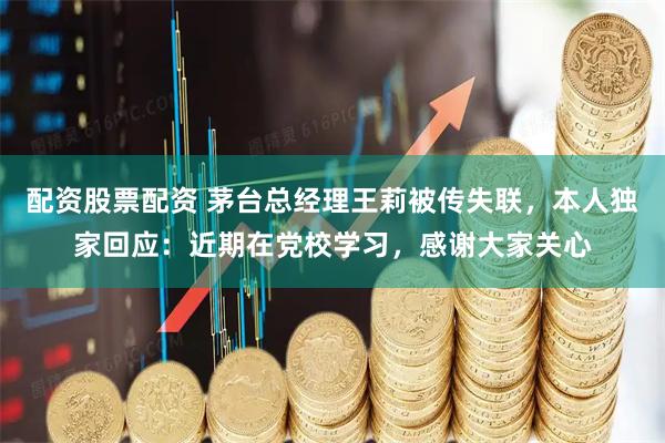 配资股票配资 茅台总经理王莉被传失联，本人独家回应：近期在党校学习，感谢大家关心