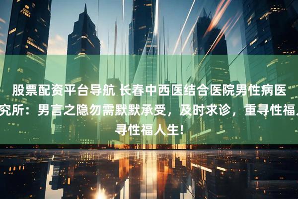 股票配资平台导航 长春中西医结合医院男性病医学研究所：男言之隐勿需默默承受，及时求诊，重寻性福人生!