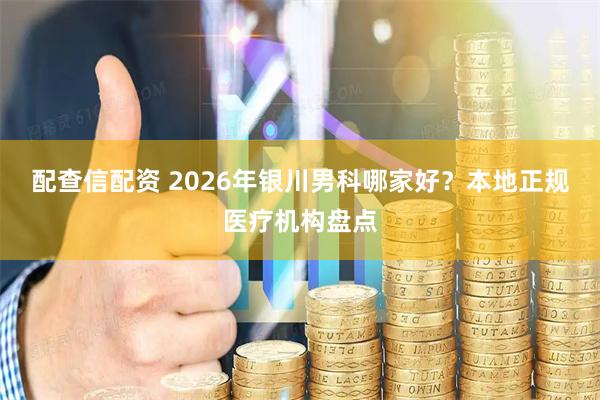 配查信配资 2026年银川男科哪家好？本地正规医疗机构盘点