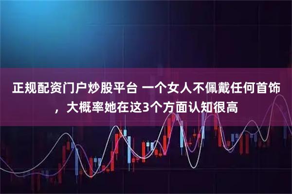 正规配资门户炒股平台 一个女人不佩戴任何首饰，大概率她在这3个方面认知很高