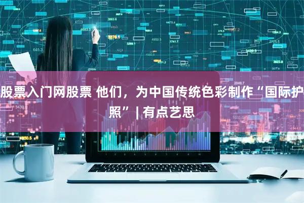 股票入门网股票 他们，为中国传统色彩制作“国际护照” | 有点艺思