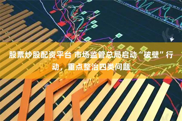 股票炒股配资平台 市场监管总局启动“破壁”行动，重点整治四类问题