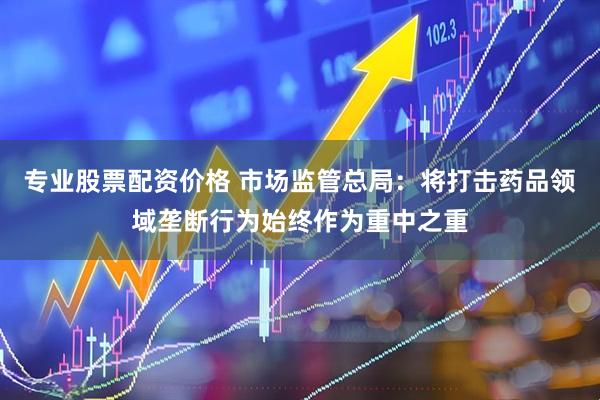 专业股票配资价格 市场监管总局:将打击药品领域垄断行为始终作为重中之重