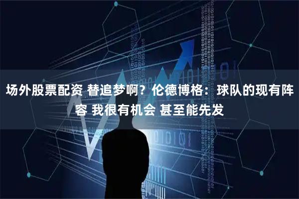 场外股票配资 替追梦啊？伦德博格：球队的现有阵容 我很有机会 甚至能先发