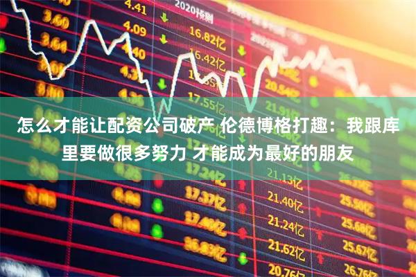 怎么才能让配资公司破产 伦德博格打趣：我跟库里要做很多努力 才能成为最好的朋友